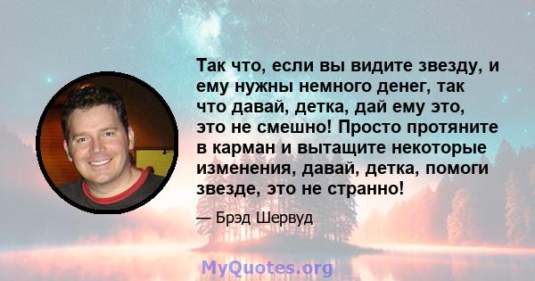 Так что, если вы видите звезду, и ему нужны немного денег, так что давай, детка, дай ему это, это не смешно! Просто протяните в карман и вытащите некоторые изменения, давай, детка, помоги звезде, это не странно!