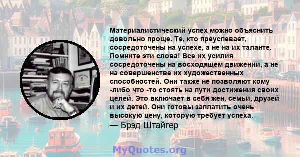 Материалистический успех можно объяснить довольно проще. Те, кто преуспевает, сосредоточены на успехе, а не на их таланте. Помните эти слова! Все их усилия сосредоточены на восходящем движении, а не на совершенстве их