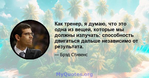 Как тренер, я думаю, что это одна из вещей, которые мы должны излучать: способность двигаться дальше независимо от результата.