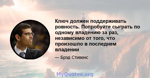 Ключ должен поддерживать ровность. Попробуйте сыграть по одному владению за раз, независимо от того, что произошло в последнем владении