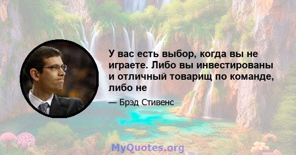 У вас есть выбор, когда вы не играете. Либо вы инвестированы и отличный товарищ по команде, либо не