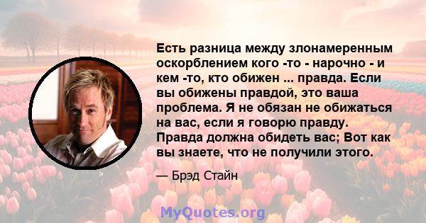 Есть разница между злонамеренным оскорблением кого -то - нарочно - и кем -то, кто обижен ... правда. Если вы обижены правдой, это ваша проблема. Я не обязан не обижаться на вас, если я говорю правду. Правда должна