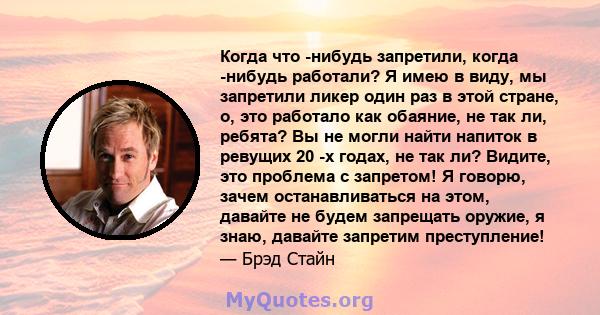 Когда что -нибудь запретили, когда -нибудь работали? Я имею в виду, мы запретили ликер один раз в этой стране, о, это работало как обаяние, не так ли, ребята? Вы не могли найти напиток в ревущих 20 -х годах, не так ли?