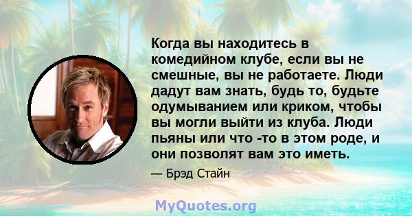 Когда вы находитесь в комедийном клубе, если вы не смешные, вы не работаете. Люди дадут вам знать, будь то, будьте одумыванием или криком, чтобы вы могли выйти из клуба. Люди пьяны или что -то в этом роде, и они