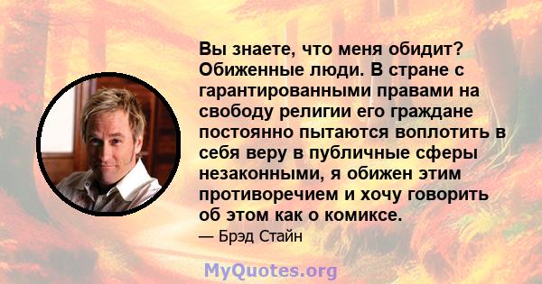 Вы знаете, что меня обидит? Обиженные люди. В стране с гарантированными правами на свободу религии его граждане постоянно пытаются воплотить в себя веру в публичные сферы незаконными, я обижен этим противоречием и хочу