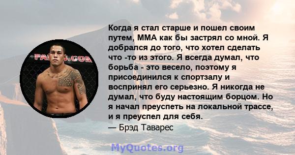 Когда я стал старше и пошел своим путем, ММА как бы застрял со мной. Я добрался до того, что хотел сделать что -то из этого. Я всегда думал, что борьба - это весело, поэтому я присоединился к спортзалу и воспринял его