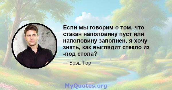 Если мы говорим о том, что стакан наполовину пуст или наполовину заполнен, я хочу знать, как выглядит стекло из -под стола?