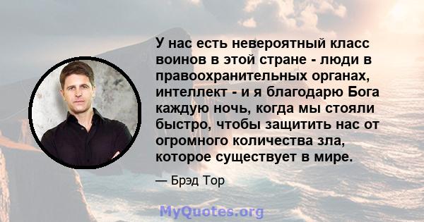 У нас есть невероятный класс воинов в этой стране - люди в правоохранительных органах, интеллект - и я благодарю Бога каждую ночь, когда мы стояли быстро, чтобы защитить нас от огромного количества зла, которое