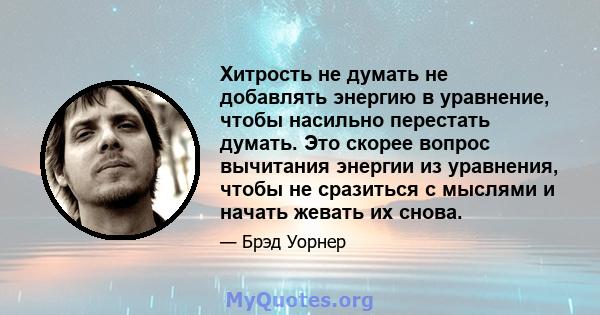 Хитрость не думать не добавлять энергию в уравнение, чтобы насильно перестать думать. Это скорее вопрос вычитания энергии из уравнения, чтобы не сразиться с мыслями и начать жевать их снова.