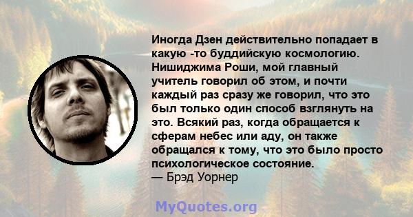 Иногда Дзен действительно попадает в какую -то буддийскую космологию. Нишиджима Роши, мой главный учитель говорил об этом, и почти каждый раз сразу же говорил, что это был только один способ взглянуть на это. Всякий