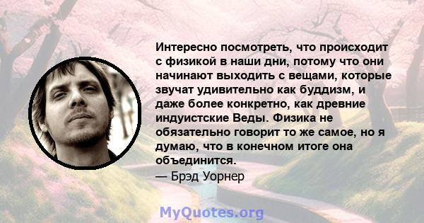 Интересно посмотреть, что происходит с физикой в ​​наши дни, потому что они начинают выходить с вещами, которые звучат удивительно как буддизм, и даже более конкретно, как древние индуистские Веды. Физика не обязательно 