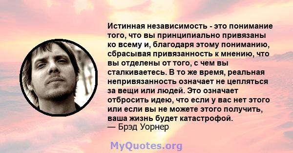 Истинная независимость - это понимание того, что вы принципиально привязаны ко всему и, благодаря этому пониманию, сбрасывая привязанность к мнению, что вы отделены от того, с чем вы сталкиваетесь. В то же время,