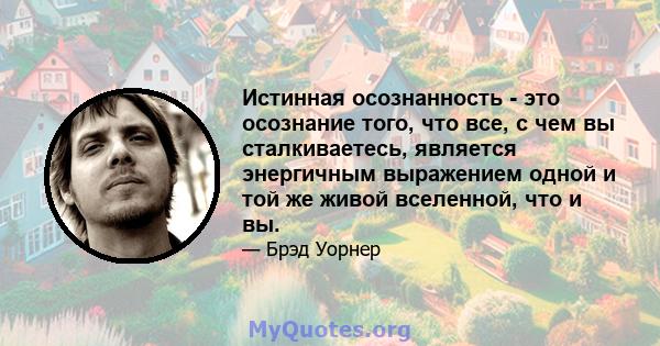 Истинная осознанность - это осознание того, что все, с чем вы сталкиваетесь, является энергичным выражением одной и той же живой вселенной, что и вы.