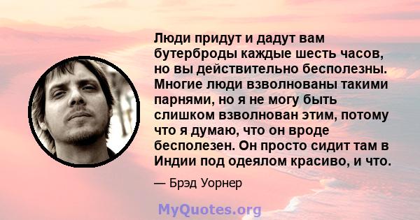 Люди придут и дадут вам бутерброды каждые шесть часов, но вы действительно бесполезны. Многие люди взволнованы такими парнями, но я не могу быть слишком взволнован этим, потому что я думаю, что он вроде бесполезен. Он