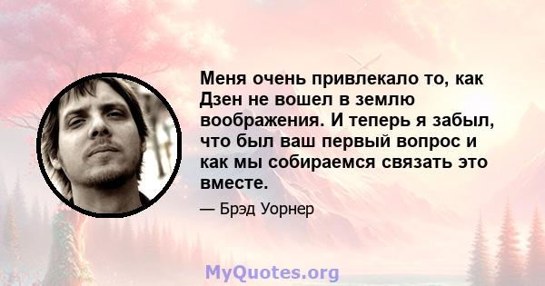 Меня очень привлекало то, как Дзен не вошел в землю воображения. И теперь я забыл, что был ваш первый вопрос и как мы собираемся связать это вместе.