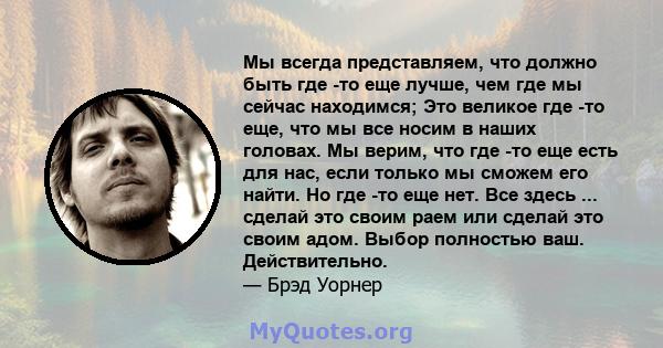 Мы всегда представляем, что должно быть где -то еще лучше, чем где мы сейчас находимся; Это великое где -то еще, что мы все носим в наших головах. Мы верим, что где -то еще есть для нас, если только мы сможем его найти. 