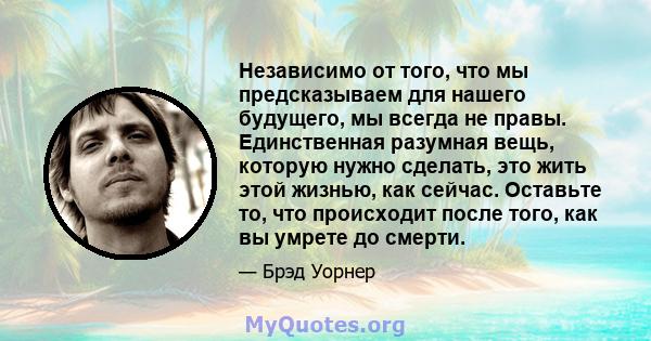 Независимо от того, что мы предсказываем для нашего будущего, мы всегда не правы. Единственная разумная вещь, которую нужно сделать, это жить этой жизнью, как сейчас. Оставьте то, что происходит после того, как вы