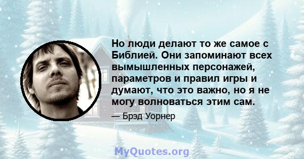 Но люди делают то же самое с Библией. Они запоминают всех вымышленных персонажей, параметров и правил игры и думают, что это важно, но я не могу волноваться этим сам.