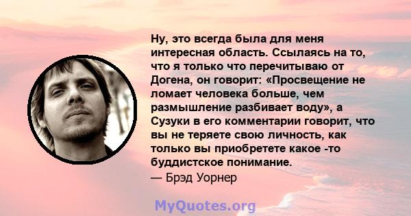 Ну, это всегда была для меня интересная область. Ссылаясь на то, что я только что перечитываю от Догена, он говорит: «Просвещение не ломает человека больше, чем размышление разбивает воду», а Сузуки в его комментарии