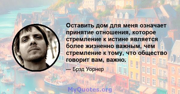 Оставить дом для меня означает принятие отношения, которое стремление к истине является более жизненно важным, чем стремление к тому, что общество говорит вам, важно.