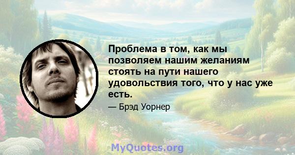 Проблема в том, как мы позволяем нашим желаниям стоять на пути нашего удовольствия того, что у нас уже есть.