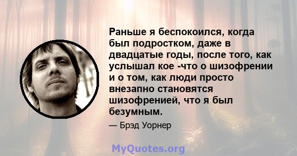 Раньше я беспокоился, когда был подростком, даже в двадцатые годы, после того, как услышал кое -что о шизофрении и о том, как люди просто внезапно становятся шизофренией, что я был безумным.