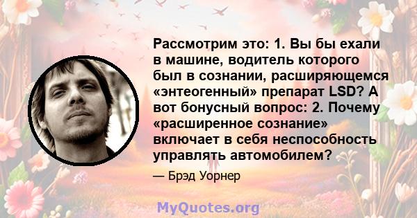 Рассмотрим это: 1. Вы бы ехали в машине, водитель которого был в сознании, расширяющемся «энтеогенный» препарат LSD? А вот бонусный вопрос: 2. Почему «расширенное сознание» включает в себя неспособность управлять