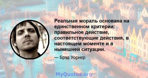 Реальная мораль основана на единственном критерии: правильное действие, соответствующие действия, в настоящем моменте и в нынешней ситуации.