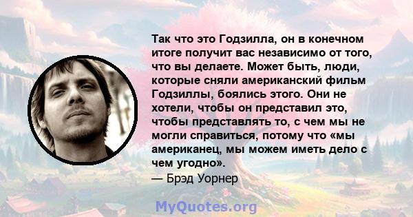 Так что это Годзилла, он в конечном итоге получит вас независимо от того, что вы делаете. Может быть, люди, которые сняли американский фильм Годзиллы, боялись этого. Они не хотели, чтобы он представил это, чтобы