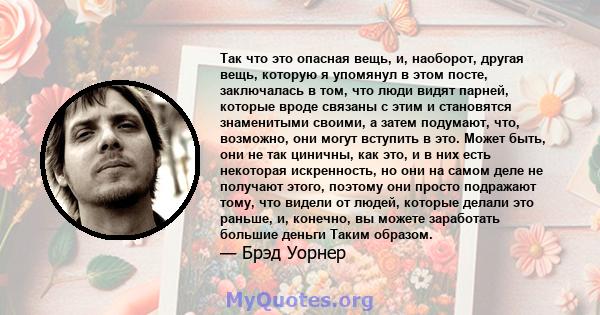 Так что это опасная вещь, и, наоборот, другая вещь, которую я упомянул в этом посте, заключалась в том, что люди видят парней, которые вроде связаны с этим и становятся знаменитыми своими, а затем подумают, что,