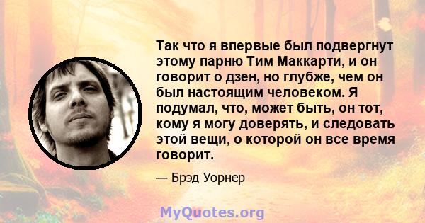 Так что я впервые был подвергнут этому парню Тим Маккарти, и он говорит о дзен, но глубже, чем он был настоящим человеком. Я подумал, что, может быть, он тот, кому я могу доверять, и следовать этой вещи, о которой он