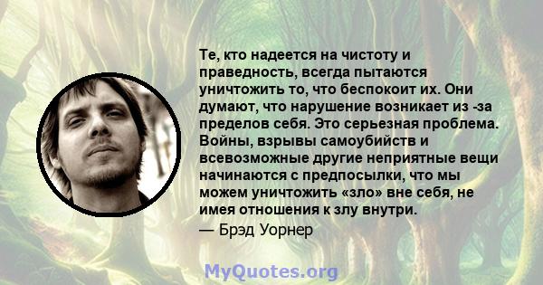 Те, кто надеется на чистоту и праведность, всегда пытаются уничтожить то, что беспокоит их. Они думают, что нарушение возникает из -за пределов себя. Это серьезная проблема. Войны, взрывы самоубийств и всевозможные