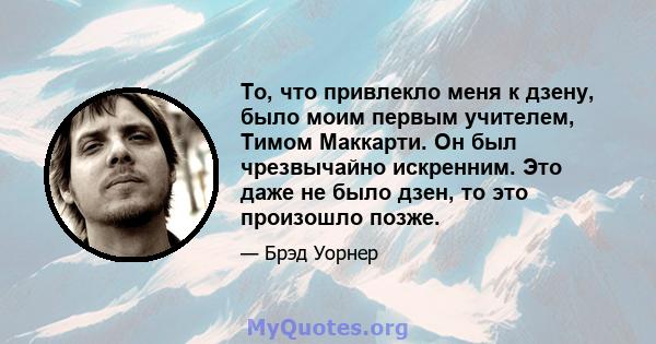 То, что привлекло меня к дзену, было моим первым учителем, Тимом Маккарти. Он был чрезвычайно искренним. Это даже не было дзен, то это произошло позже.