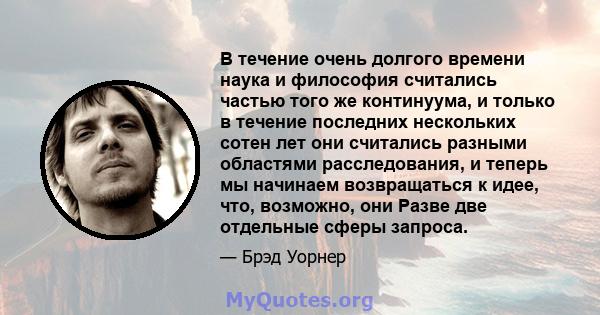 В течение очень долгого времени наука и философия считались частью того же континуума, и только в течение последних нескольких сотен лет они считались разными областями расследования, и теперь мы начинаем возвращаться к 