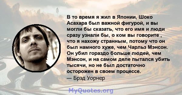 В то время я жил в Японии, Шоко Асахара был важной фигурой, и вы могли бы сказать, что его имя и люди сразу узнали бы, о ком вы говорите , что я нахожу странным, потому что он был намного хуже, чем Чарльз Мэнсон. Он