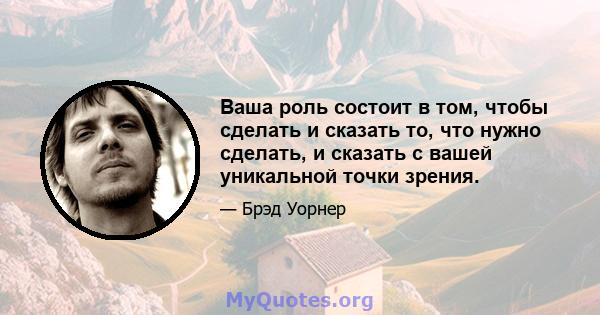 Ваша роль состоит в том, чтобы сделать и сказать то, что нужно сделать, и сказать с вашей уникальной точки зрения.