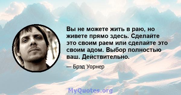 Вы не можете жить в раю, но живете прямо здесь. Сделайте это своим раем или сделайте это своим адом. Выбор полностью ваш. Действительно.