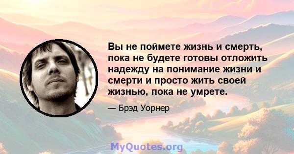 Вы не поймете жизнь и смерть, пока не будете готовы отложить надежду на понимание жизни и смерти и просто жить своей жизнью, пока не умрете.