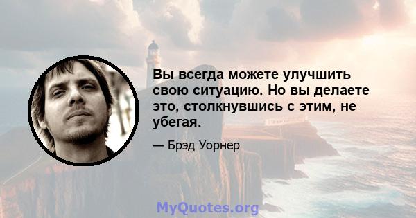 Вы всегда можете улучшить свою ситуацию. Но вы делаете это, столкнувшись с этим, не убегая.