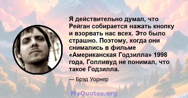 Я действительно думал, что Рейган собирается нажать кнопку и взорвать нас всех. Это было страшно. Поэтому, когда они снимались в фильме «Американская Годзилла» 1998 года, Голливуд не понимал, что такое Годзилла.