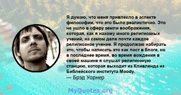 Я думаю, что меня привлекло в аспекте философии, что это было реалистично. Это не ушло в сферу земли воображения, которая, как я нахожу много религиозных учений, на самом деле почти каждое религиозное учение. Я