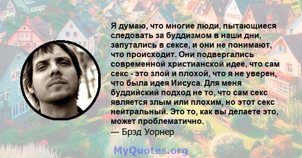 Я думаю, что многие люди, пытающиеся следовать за буддизмом в наши дни, запутались в сексе, и они не понимают, что происходит. Они подвергались современной христианской идее, что сам секс - это злой и плохой, что я не