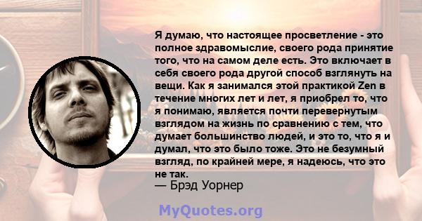 Я думаю, что настоящее просветление - это полное здравомыслие, своего рода принятие того, что на самом деле есть. Это включает в себя своего рода другой способ взглянуть на вещи. Как я занимался этой практикой Zen в