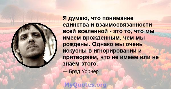 Я думаю, что понимание единства и взаимосвязанности всей вселенной - это то, что мы имеем врожденным, чем мы рождены. Однако мы очень искусны в игнорировании и притворяем, что не имеем или не знаем этого.