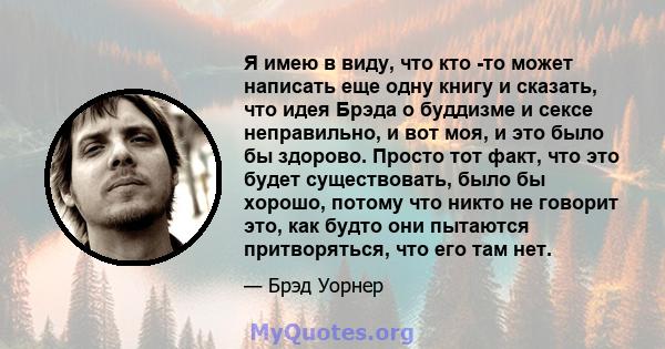 Я имею в виду, что кто -то может написать еще одну книгу и сказать, что идея Брэда о буддизме и сексе неправильно, и вот моя, и это было бы здорово. Просто тот факт, что это будет существовать, было бы хорошо, потому