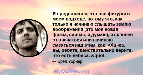 Я предполагаю, что все фигуры в моем подходе, потому что, как только я начинаю слышать землю воображения (это моя новая фраза, сейчас, я думаю), я склонен отключаться или начинаю смеяться над этим, как: «Ха -ха, вы,