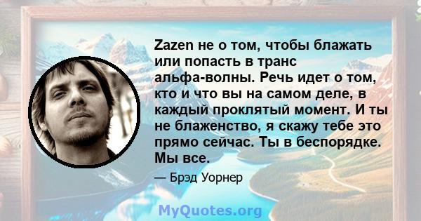 Zazen не о том, чтобы блажать или попасть в транс альфа-волны. Речь идет о том, кто и что вы на самом деле, в каждый проклятый момент. И ты не блаженство, я скажу тебе это прямо сейчас. Ты в беспорядке. Мы все.