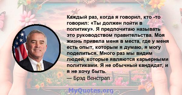 Каждый раз, когда я говорил, кто -то говорил: «Ты должен пойти в политику». Я предпочитаю называть это руководством правительства. Моя жизнь привела меня в места, где у меня есть опыт, которым я думаю, я могу