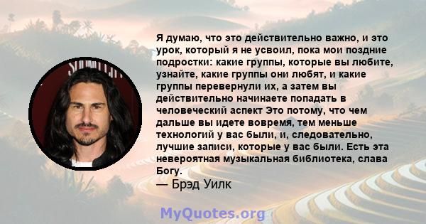 Я думаю, что это действительно важно, и это урок, который я не усвоил, пока мои поздние подростки: какие группы, которые вы любите, узнайте, какие группы они любят, и какие группы перевернули их, а затем вы