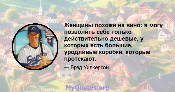 Женщины похожи на вино: я могу позволить себе только действительно дешевые, у которых есть большие, уродливые коробки, которые протекают.